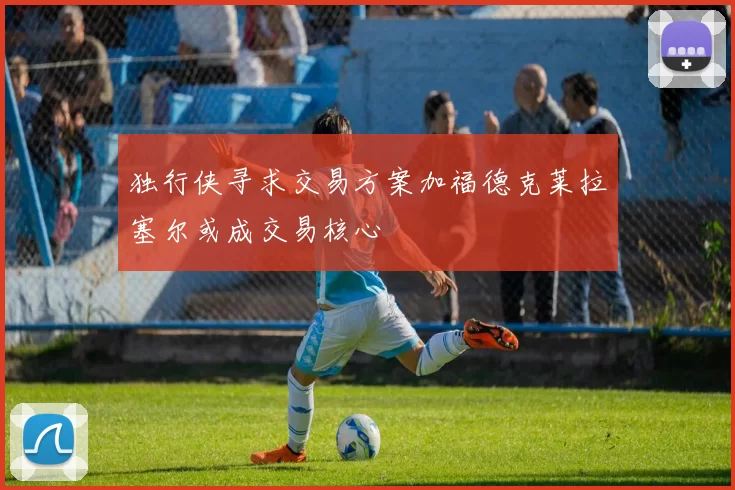 独行侠寻求交易方案加福德克莱拉塞尔或成交易核心