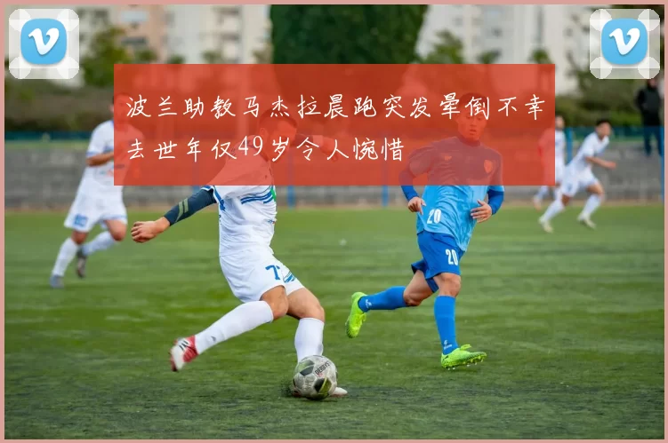 波兰助教马杰拉晨跑突发晕倒不幸去世年仅49岁令人惋惜