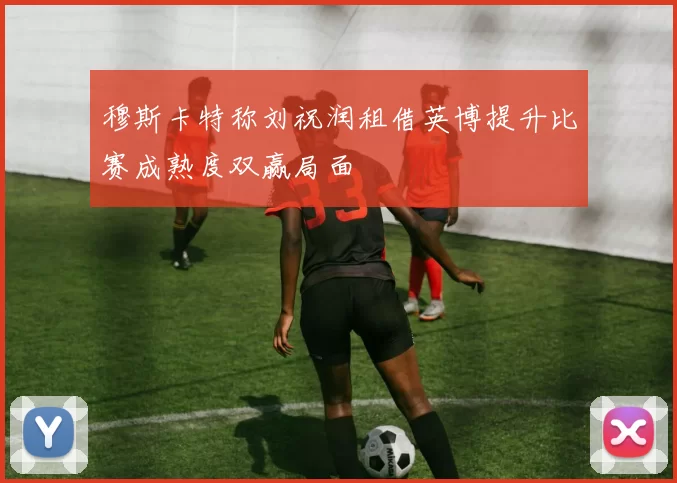 穆斯卡特称刘祝润租借英博提升比赛成熟度双赢局面