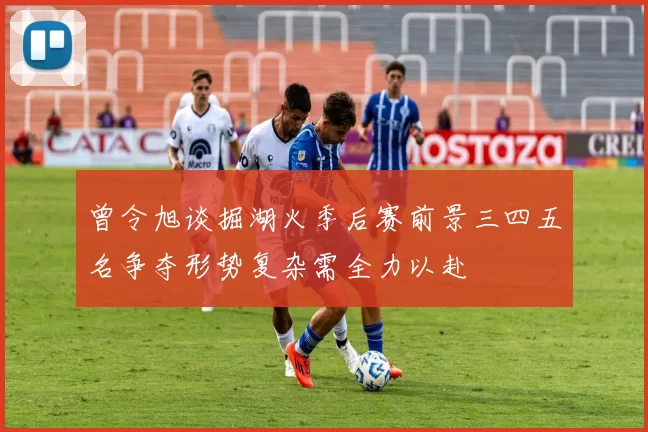 曾令旭谈掘湖火季后赛前景三四五名争夺形势复杂需全力以赴