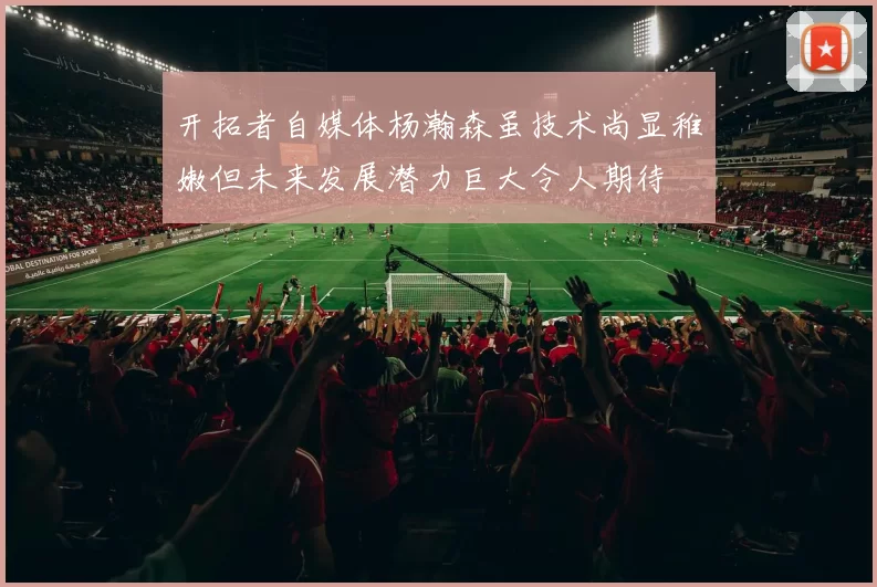 开拓者自媒体杨瀚森虽技术尚显稚嫩但未来发展潜力巨大令人期待