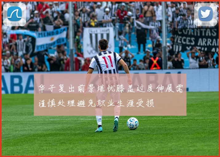 华子复出前景堪忧膝盖过度伸展需谨慎处理避免职业生涯受损