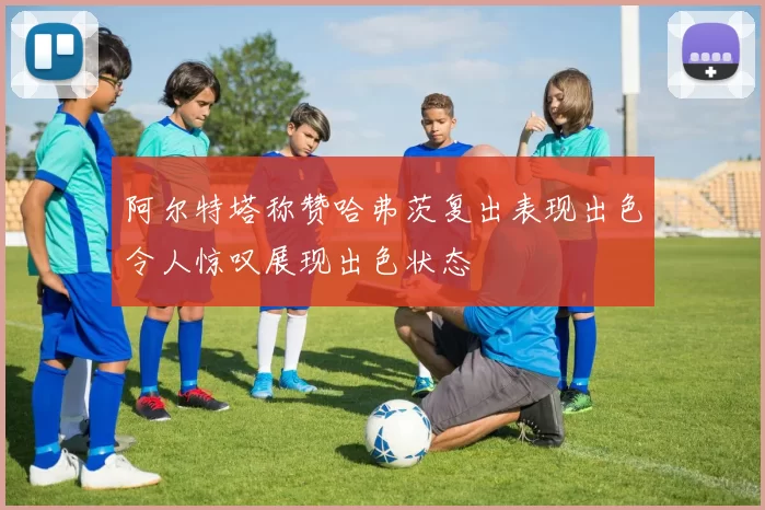 阿尔特塔称赞哈弗茨复出表现出色令人惊叹展现出色状态