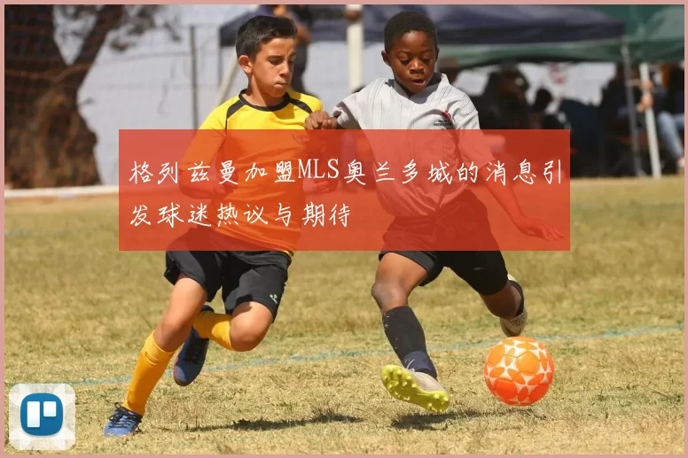 格列兹曼加盟MLS奥兰多城的消息引发球迷热议与期待