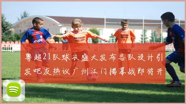 粤超21队球衣盛大发布各队设计引发吧友热议广州江门揭幕战即将开启