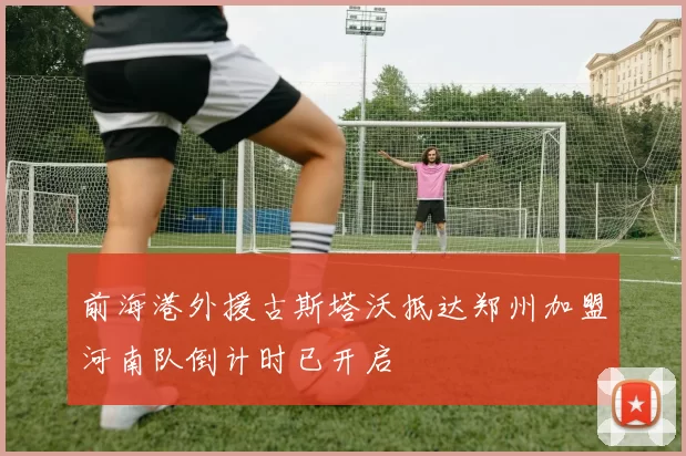 前海港外援古斯塔沃抵达郑州加盟河南队倒计时已开启