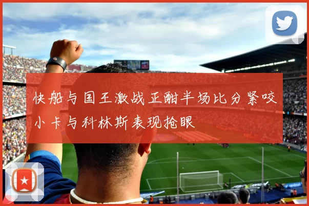 快船与国王激战正酣半场比分紧咬小卡与科林斯表现抢眼