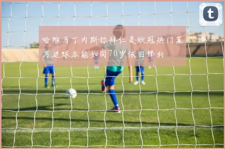 哈维马丁内斯称拜仁是欧冠热门莱万进球本能如同70岁依旧锋利