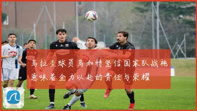 乌拉圭球员乌加特坚信国家队战袍意味着全力以赴的责任与荣耀