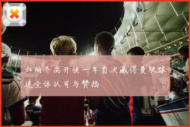 加纳乔离开快一年首次赢得曼联球迷全体认可与赞扬