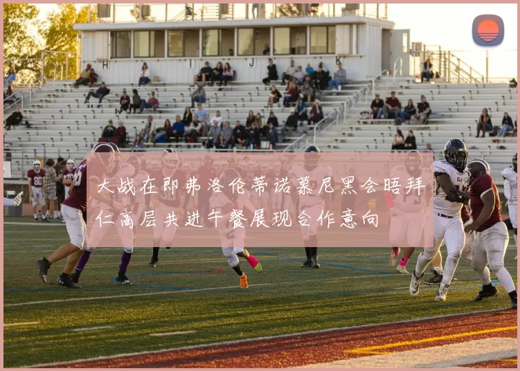 大战在即弗洛伦蒂诺慕尼黑会晤拜仁高层共进午餐展现合作意向