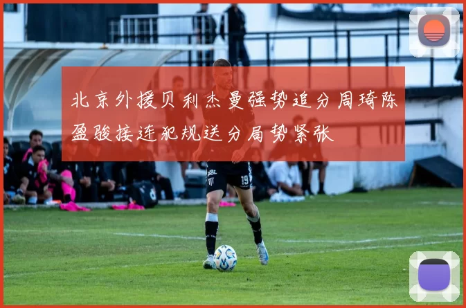 北京外援贝利杰曼强势追分周琦陈盈骏接连犯规送分局势紧张
