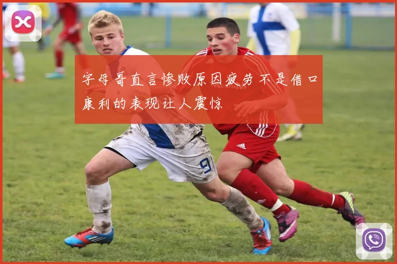 字母哥直言惨败原因疲劳不是借口康利的表现让人震惊